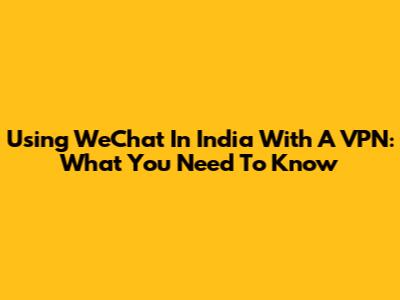 Using WeChat In India With A VPN: What You Need To Know