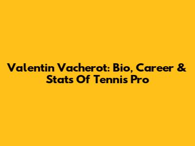 Valentin Vacherot: Bio, Career & Stats Of Tennis Pro