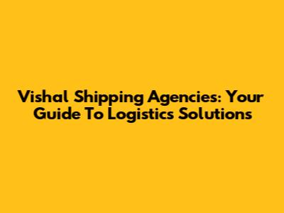 Vishal Shipping Agencies: Your Guide To Logistics Solutions