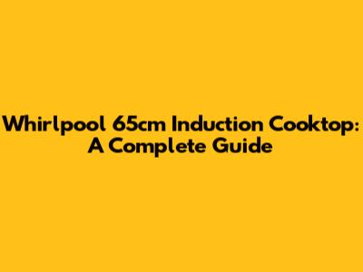 Whirlpool 65cm Induction Cooktop: A Complete Guide