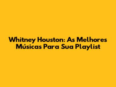 Whitney Houston: As Melhores Músicas Para Sua Playlist