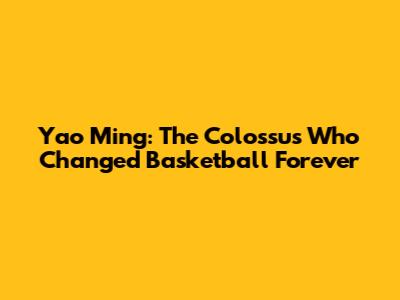 Yao Ming: The Colossus Who Changed Basketball Forever